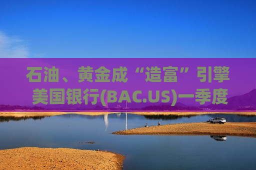 石油、黄金成“造富”引擎 美国银行(BAC.US)一季度大宗商品交易业务劲增60%