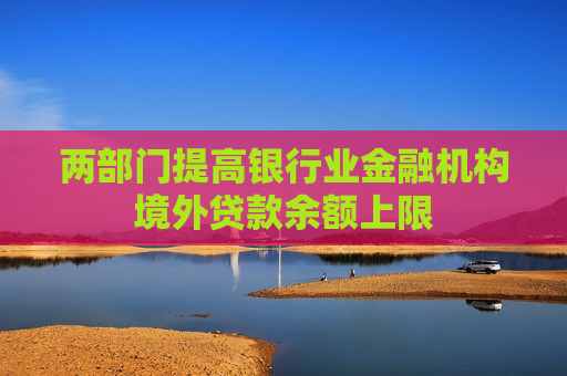 两部门提高银行业金融机构境外贷款余额上限