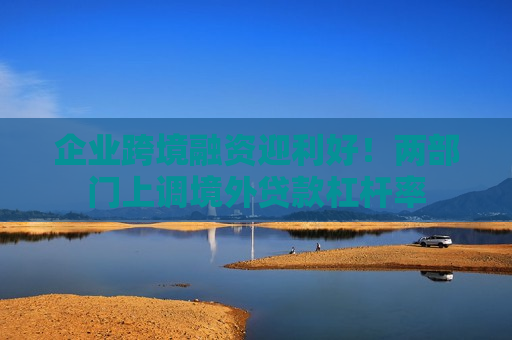 企业跨境融资迎利好！两部门上调境外贷款杠杆率