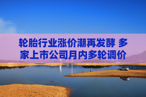 轮胎行业涨价潮再发酵 多家上市公司月内多轮调价