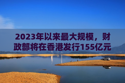 2023年以来最大规模，财政部将在香港发行155亿元人民币国债