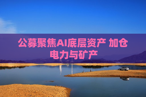 公募聚焦AI底层资产 加仓电力与矿产