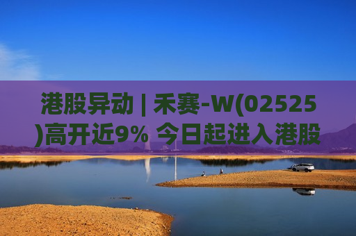 港股异动 | 禾赛-W(02525)高开近9% 今日起进入港股通名单 车载主激光雷达市场份额蝉联行业第一