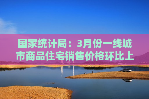 国家统计局：3月份一线城市商品住宅销售价格环比上涨 二三线城市环比降幅收窄或相同