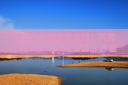 算力涨价潮席卷全球！阿里、Anthropic连续调价 严重算力荒再现