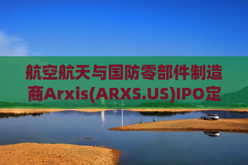 航空航天与国防零部件制造商Arxis(ARXS.US)IPO定价28美元募资11.3亿 今晚登陆纳斯达克