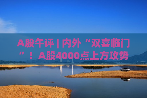 A股午评 | 内外“双喜临门”！A股4000点上方攻势再起，创指半日涨2.66%再刷新高