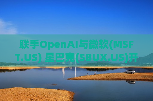 联手OpenAI与微软(MSFT.US) 星巴克(SBUX.US)开启AI沉浸式点单时代
