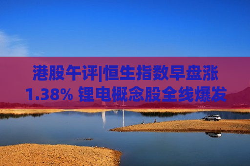 港股午评|恒生指数早盘涨1.38% 锂电概念股全线爆发