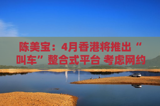 陈美宝：4月香港将推出“叫车”整合式平台 考虑网约车牌照数量时会顾及香港独特性