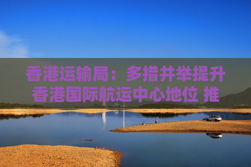香港运输局：多措并举提升香港国际航运中心地位 推动智能技术赋能交通出行