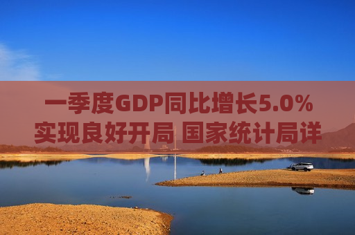 一季度GDP同比增长5.0%实现良好开局 国家统计局详解新质生产力、投资与消费新动向