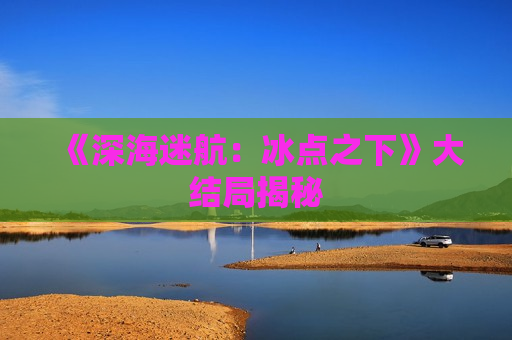 《深海迷航：冰点之下》大结局揭秘