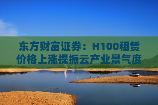 东方财富证券：H100租赁价格上涨提振云产业景气度 MAG云CAPEX有望持续投入