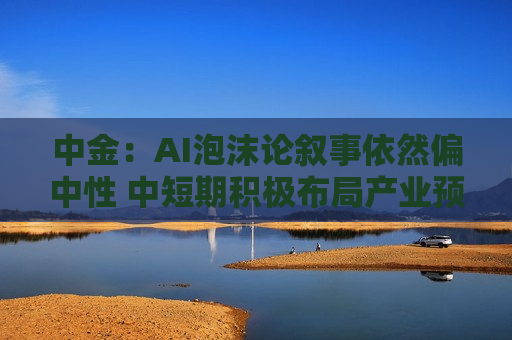 中金：AI泡沫论叙事依然偏中性 中短期积极布局产业预期差机会