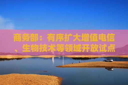 商务部：有序扩大增值电信、生物技术等领域开放试点 完善跨境服务贸易负面清单管理制度