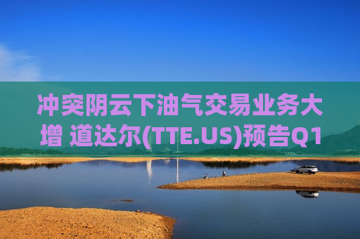 冲突阴云下油气交易业务大增 道达尔(TTE.US)预告Q1业绩强劲