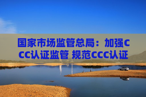 国家市场监管总局：加强CCC认证监管 规范CCC认证市场秩序