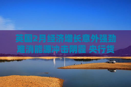 英国2月经济增长意外强劲难消能源冲击阴霾 央行货币政策陷两难困境