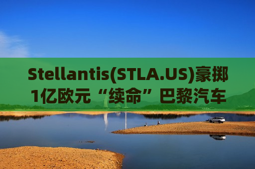 Stellantis(STLA.US)豪掷1亿欧元“续命”巴黎汽车装配厂 不裁员承诺稳住军心
