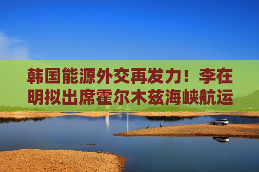 韩国能源外交再发力！李在明拟出席霍尔木兹海峡航运安全会议