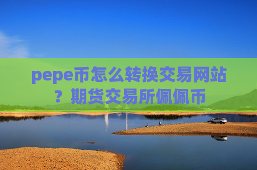 pepe币怎么转换交易网站？期货交易所佩佩币