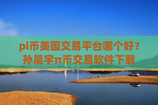 pi币美国交易平台哪个好？孙晨宇π币交易软件下载