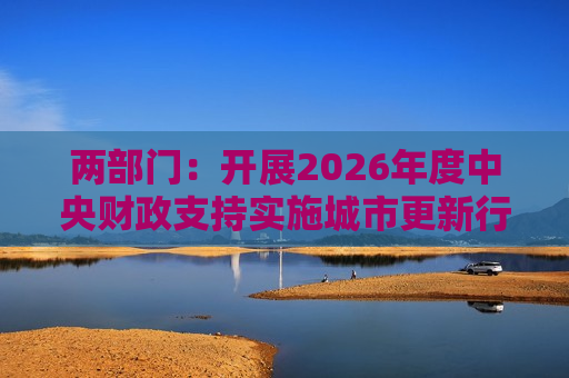 两部门：开展2026年度中央财政支持实施城市更新行动