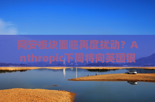 网安板块面临再度扰动？Anthropic下周将向英国银行业推出Mythos模型