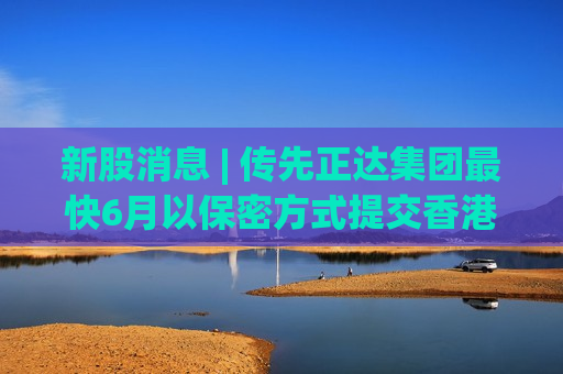 新股消息 | 传先正达集团最快6月以保密方式提交香港上市申请 集资或达百亿美元