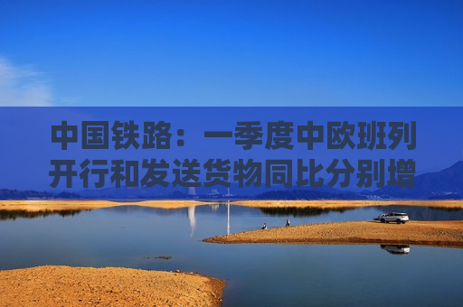 中国铁路：一季度中欧班列开行和发送货物同比分别增长29%、22%