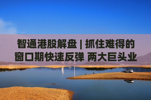 智通港股解盘 | 抓住难得的窗口期快速反弹 两大巨头业绩超预期激活板块