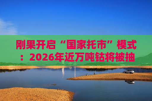 刚果开启“国家托市”模式：2026年近万吨钴将被抽离，全球钴价“波动中枢”上移？
