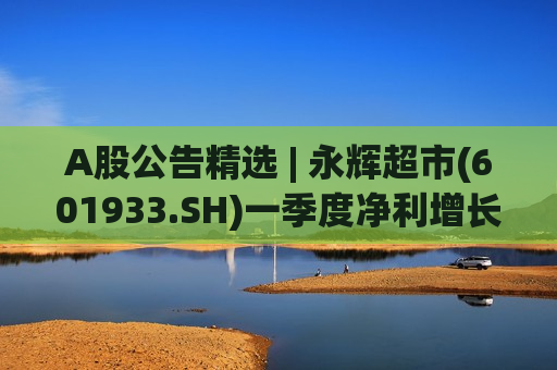 A股公告精选 | 永辉超市(601933.SH)一季度净利增长超90% 佰维存储(688525.SH)多名股东拟减持股份