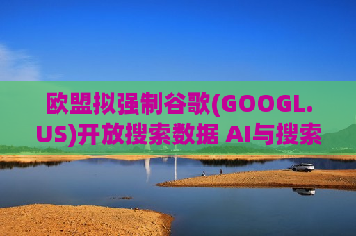 欧盟拟强制谷歌(GOOGL.US)开放搜索数据 AI与搜索竞争格局或重塑