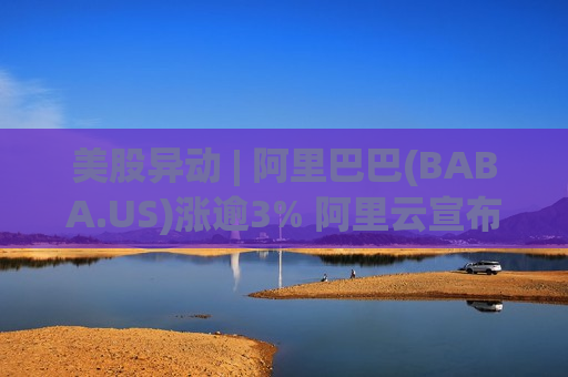 美股异动 | 阿里巴巴(BABA.US)涨逾3% 阿里云宣布涨价