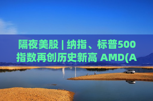 隔夜美股 | 纳指、标普500指数再创历史新高 AMD(AMD.US)涨近8%