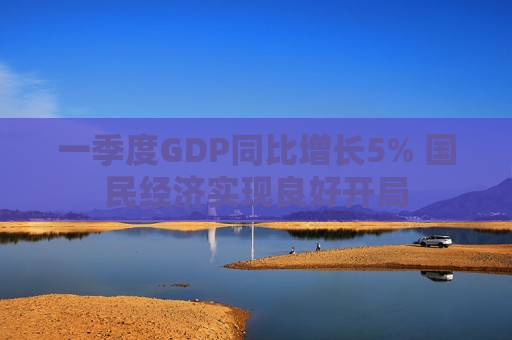 一季度GDP同比增长5% 国民经济实现良好开局