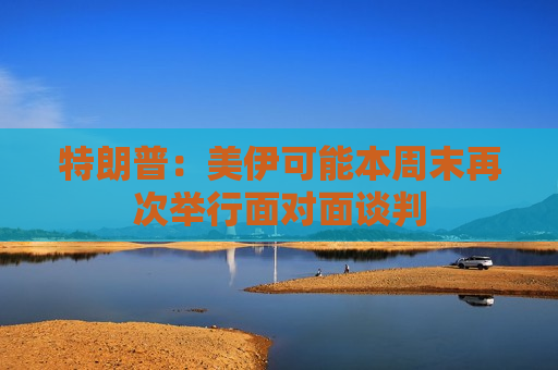特朗普：美伊可能本周末再次举行面对面谈判