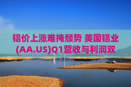铝价上涨难掩颓势 美国铝业(AA.US)Q1营收与利润双双不急预期 维持全年产量预测