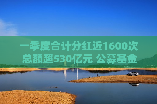 一季度合计分红近1600次 总额超530亿元 公募基金从重规模转向重回报