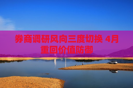 券商调研风向三度切换 4月重回价值防御