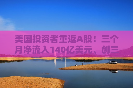 美国投资者重返A股！三个月净流入140亿美元、创三年多新高