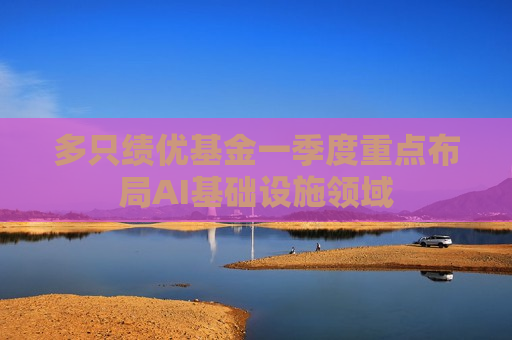 多只绩优基金一季度重点布局AI基础设施领域