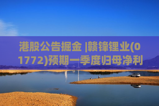 港股公告掘金 |赣锋锂业(01772)预期一季度归母净利润为16亿-21亿元 同比扭亏为盈