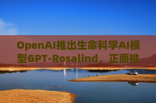 OpenAI推出生命科学AI模型GPT-Rosalind，正面挑战谷歌DeepMind药物发现霸主地位