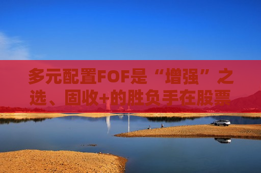 多元配置FOF是“增强”之选、固收+的胜负手在股票端、AI仍是核心主线！基金经理最新研判