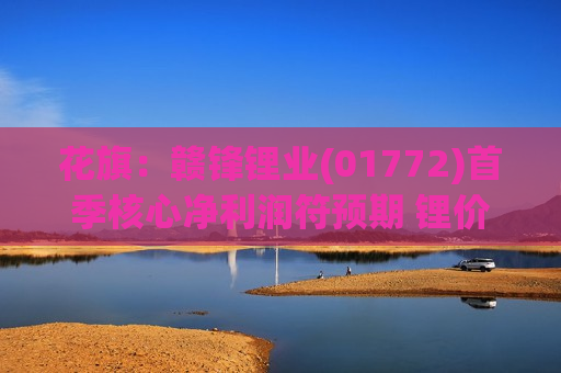 花旗：赣锋锂业(01772)首季核心净利润符预期 锂价上行风险较大 目标价66.7港元