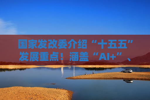 国家发改委介绍“十五五”发展重点！涵盖“AI+”、扩大内需等领域