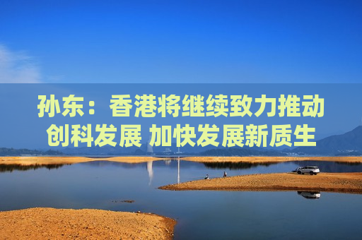 孙东：香港将继续致力推动创科发展 加快发展新质生产力